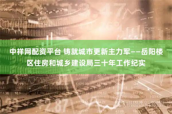 中祥网配资平台 铸就城市更新主力军——岳阳楼区住房和城乡建设局三十年工作纪实