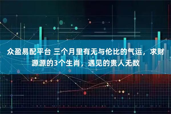 众盈易配平台 三个月里有无与伦比的气运，求财源源的3个生肖，遇见的贵人无数