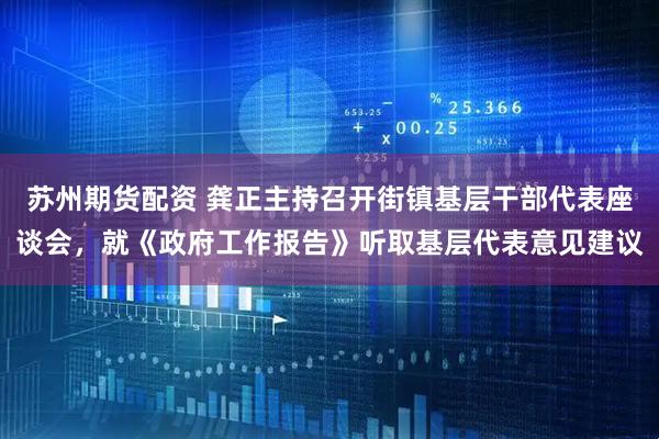 苏州期货配资 龚正主持召开街镇基层干部代表座谈会，就《政府工作报告》听取基层代表意见建议